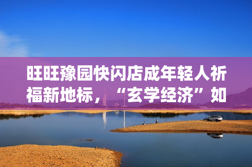 旺旺豫园快闪店成年轻人祈福新地标，“玄学经济”如何撬动零食销售？(旺旺快餐店)