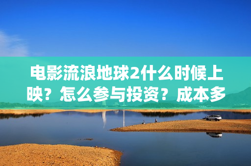 电影流浪地球2什么时候上映？怎么参与投资？成本多少？(电影流浪地球2在线观看完整视频)