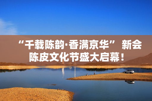 “千载陈韵·香满京华” 新会陈皮文化节盛大启幕！