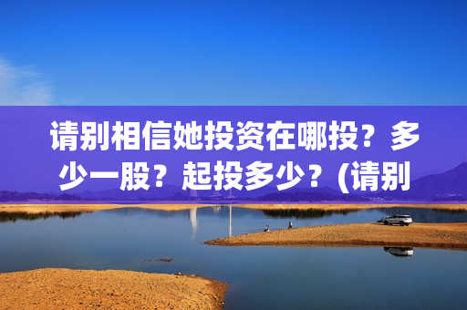 请别相信她投资在哪投？多少一股？起投多少？(请别相信她剧组主演)