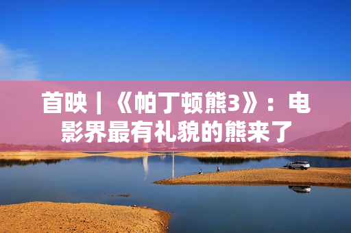 首映｜《帕丁顿熊3》：电影界最有礼貌的熊来了