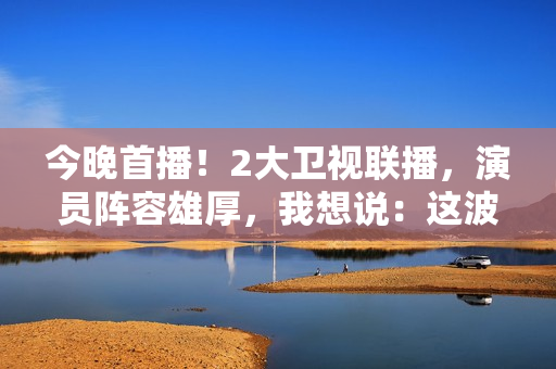 今晚首播！2大卫视联播，演员阵容雄厚，我想说：这波收视率稳了