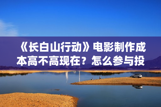 《长白山行动》电影制作成本高不高现在?怎么参与投资?投资是骗局吗?(长白山行动投资) 《长白山行动》电影制作成本高不高现在?怎么参与投资?投资是骗局吗?(长白山行动投资)