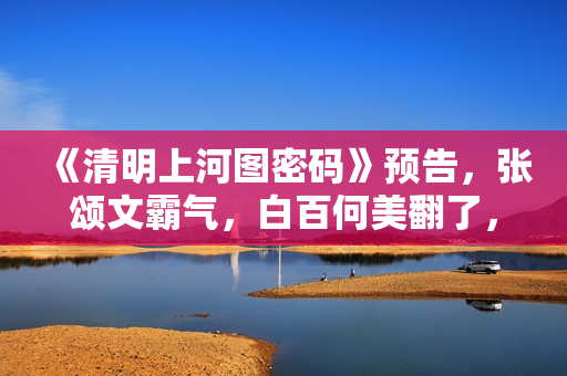 《清明上河图密码》预告，张颂文霸气，白百何美翻了，张馨予惊艳