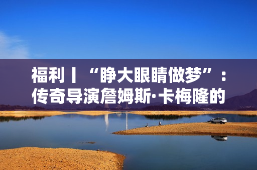 福利丨“睁大眼睛做梦”：传奇导演詹姆斯·卡梅隆的电影人生