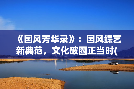 《国风芳华录》：国风综艺新典范，文化破圈正当时(《国风芳华录》在哪里看)