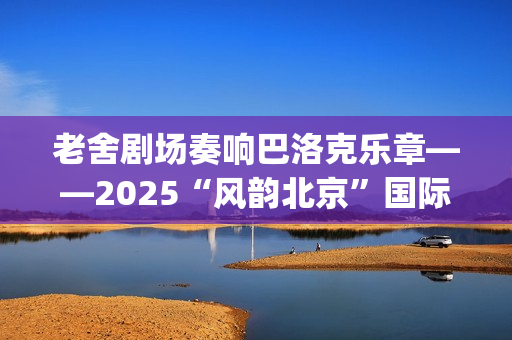 老舍剧场奏响巴洛克乐章——2025“风韵北京”国际民间文化交流活动圆满收官(老舍剧场奏响巴黎的歌)