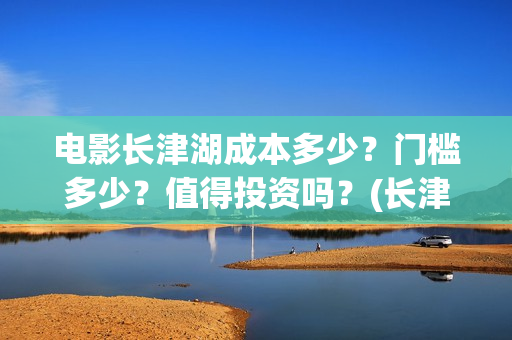 电影长津湖成本多少？门槛多少？值得投资吗？(长津湖这部电影投资了多少钱)