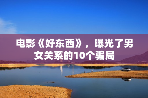 电影《好东西》，曝光了男女关系的10个骗局