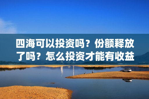 四海可以投资吗？份额释放了吗？怎么投资才能有收益？(四海投资顾问有限公司)