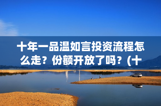十年一品温如言投资流程怎么走？份额开放了吗？(十年一品温如言讲的什么故事)