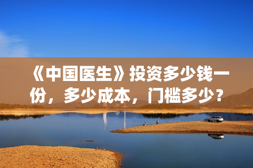 《中国医生》投资多少钱一份，多少成本，门槛多少？(《中国医生》怎么样)