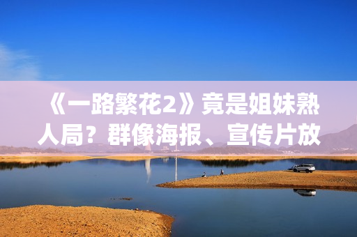 《一路繁花2》竟是姐妹熟人局？群像海报、宣传片放送，影后团建进行时！(一路繁花2在线全集免费观看)