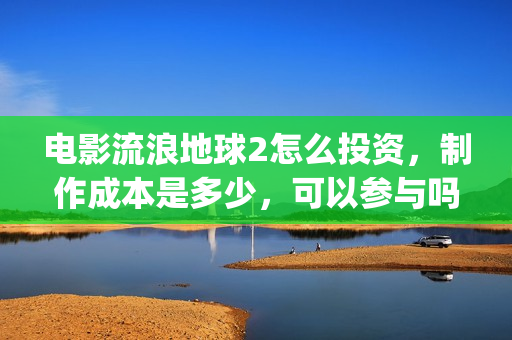电影流浪地球2怎么投资，制作成本是多少，可以参与吗？(电影流浪地球2演员表)