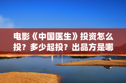 电影《中国医生》投资怎么投？多少起投？出品方是哪家公司？(电影中国医生演员表)