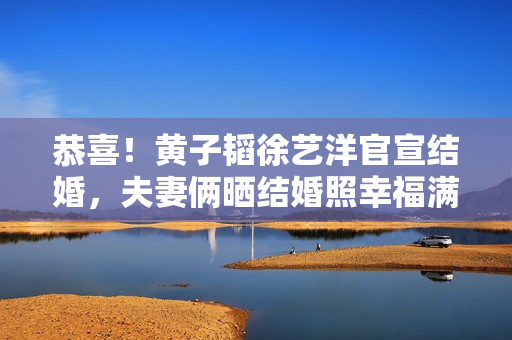 恭喜！黄子韬徐艺洋官宣结婚，夫妻俩晒结婚照幸福满溢