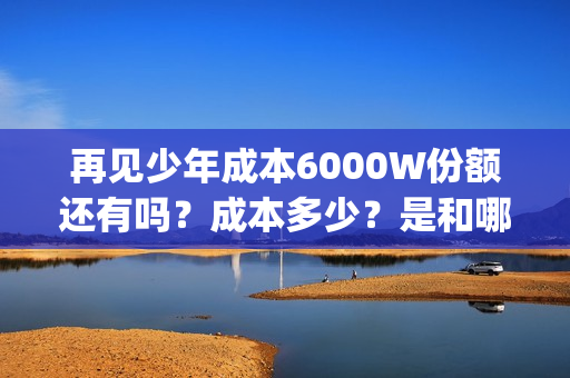 再见少年成本6000W份额还有吗？成本多少？是和哪家公司签约的？(《再见少年》)