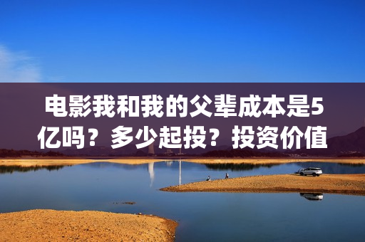 电影我和我的父辈成本是5亿吗？多少起投？投资价值大吗？(电影我和我的父辈免费观看完整版)