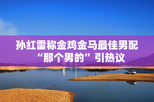 孙红雷称金鸡金马最佳男配“那个男的”引热议
