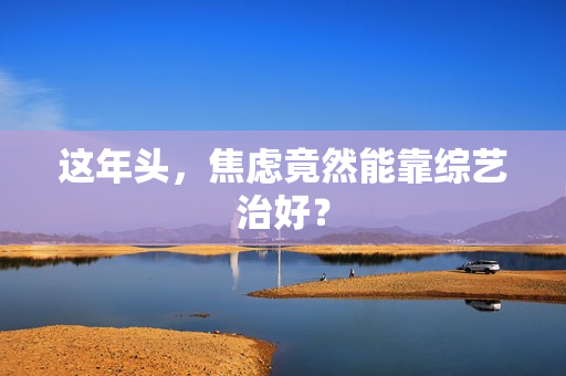 这年头，焦虑竟然能靠综艺治好？
