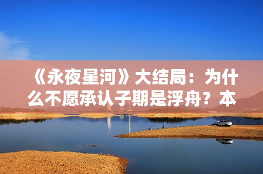 《永夜星河》大结局：为什么不愿承认子期是浮舟？本就是一场救赎