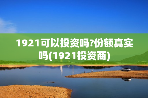 1921可以投资吗?份额真实吗(1921投资商) 1921可以投资吗?份额真实吗(1921投资商)