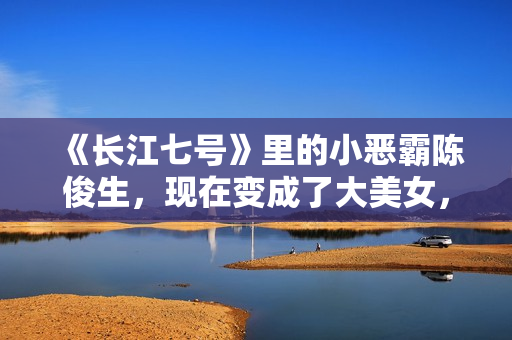 《长江七号》里的小恶霸陈俊生，现在变成了大美女，不可思议！
