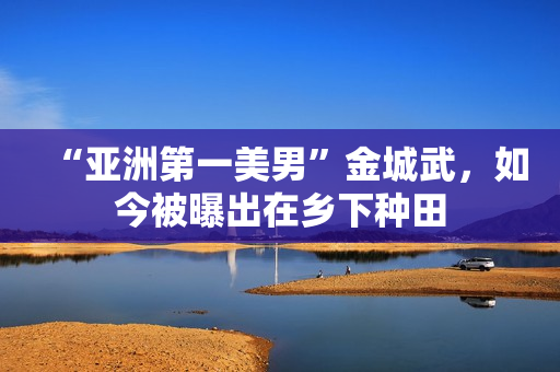 “亚洲第一美男”金城武，如今被曝出在乡下种田