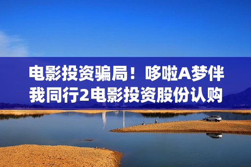 电影投资骗局！哆啦A梦伴我同行2电影投资股份认购分红靠谱吗？认购没有消息怎么办？(电影投资骗局怎么追回)