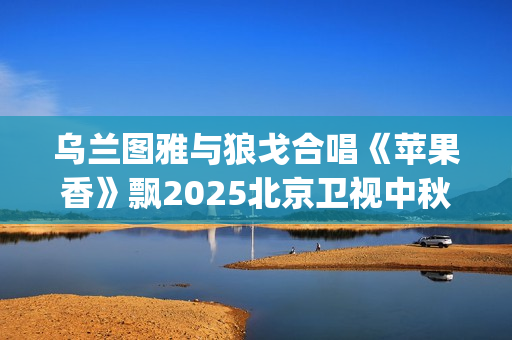 乌兰图雅与狼戈合唱《苹果香》飘2025北京卫视中秋晚会(乌兰图雅的原名)