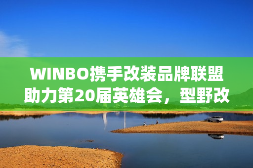 WINBO携手改装品牌联盟助力第20届英雄会，型野改装方案圈粉越野玩家(xpower改装)