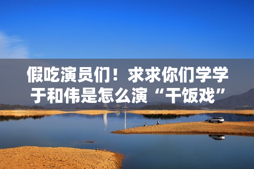 假吃演员们！求求你们学学于和伟是怎么演“干饭戏”的吧