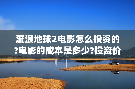 流浪地球2电影怎么投资的?电影的成本是多少?投资价值大吗？(流浪地球2电影解说)