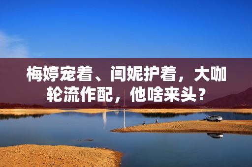 梅婷宠着、闫妮护着，大咖轮流作配，他啥来头？