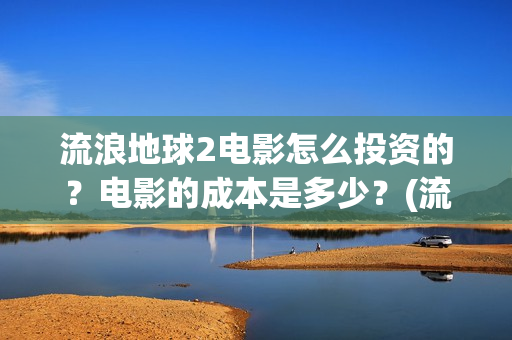流浪地球2电影怎么投资的？电影的成本是多少？(流浪地球2电影时长)