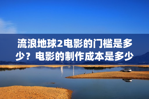流浪地球2电影的门槛是多少？电影的制作成本是多少？(流浪地球2电影免费观看完整版)