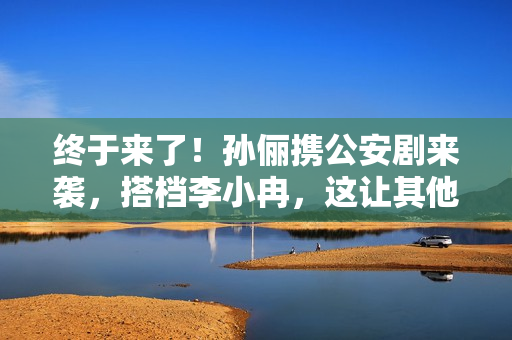 终于来了！孙俪携公安剧来袭，搭档李小冉，这让其他国产剧咋玩啊
