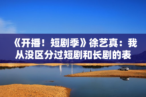 《开播！短剧季》徐艺真：我从没区分过短剧和长剧的表演方式