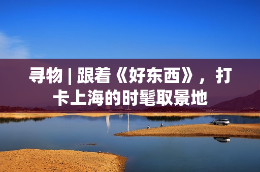 寻物 | 跟着《好东西》，打卡上海的时髦取景地