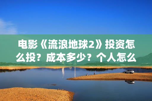 电影《流浪地球2》投资怎么投？成本多少？个人怎么参与(电影《流浪地球3》开机)