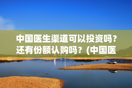 中国医生渠道可以投资吗？还有份额认购吗？(中国医生有资源吗)