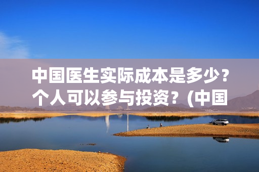 中国医生实际成本是多少？个人可以参与投资？(中国医生实际成本多少)