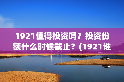 1921值得投资吗？投资份额什么时候截止？(1921谁投资的)