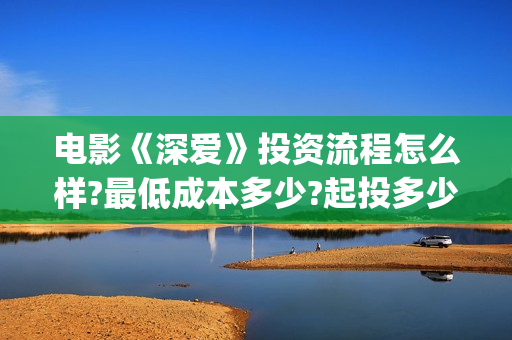 电影《深爱》投资流程怎么样?最低成本多少?起投多少?(深爱电影内容) 电影《深爱》投资流程怎么样?最低成本多少?起投多少?(深爱电影内容)