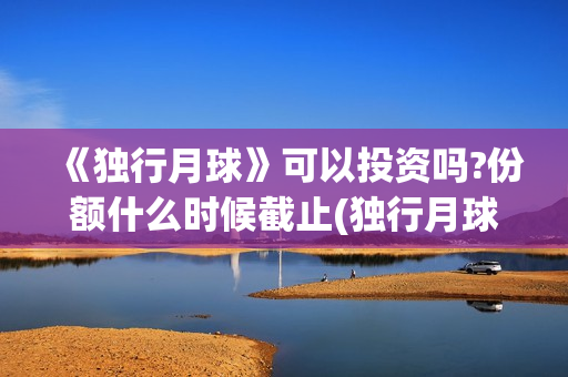 《独行月球》可以投资吗?份额什么时候截止(独行月球出品方)