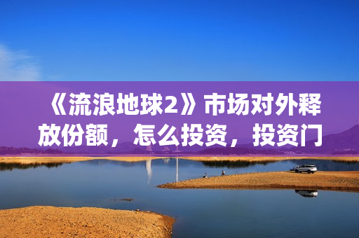 《流浪地球2》市场对外释放份额，怎么投资，投资门槛多少？(流浪地球2演员表全部名单)