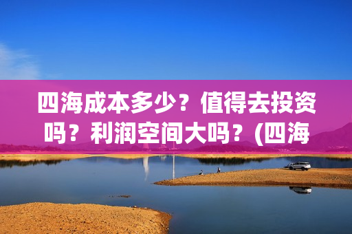 四海成本多少？值得去投资吗？利润空间大吗？(四海成本多少)