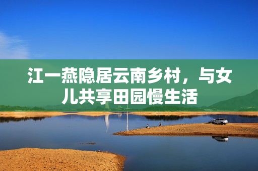 江一燕隐居云南乡村，与女儿共享田园慢生活