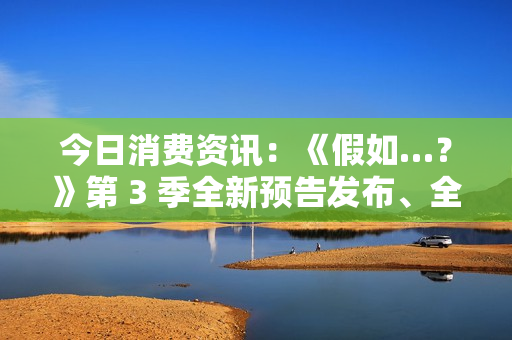 今日消费资讯：《假如…？》第 3 季全新预告发布、全新福特领睿和领裕插电混动 SUV 正式上市