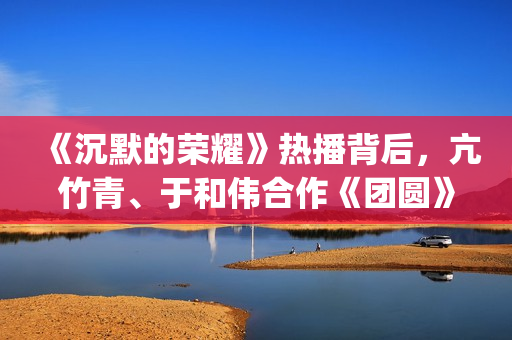 《沉默的荣耀》热播背后，亢竹青、于和伟合作《团圆》引共鸣！(《沉默的荣耀》在线观看)